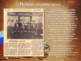 История создания музея
В создании музея в 1980-
1981 годах активное участие
принимали директор школы
Пасечник Александр Иванович,
участник Великой Отечественной
войны, учитель трудового
обучения Дюжев Виктор
Арсеньевич, участник Великой
Отечественной войны, учитель
НВП Горбатенко Василий
Макарович и заместитель
директор по воспитательной
работе Савкевич Любовь
Петровна, которая была первым
руководителем музея.
Летом 1980 года в школу
были переданы архив и
музейные экспонаты,
полученный после реорганизации
восьмилетней школы в селе
Белый Раст.
 