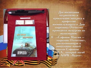 Для воспитания
патриотизма и
привлечения интереса к
профессии
военнослужащего к Дню
защитника Отечества
проводятся экскурсии по
экспозициям:
 «Сафонов Максим –
защитник Отечества»,
рассказывающая о
выпускнике нашей
школы Сафонове
М.А., который погиб
на АПРК «Курск».
 
