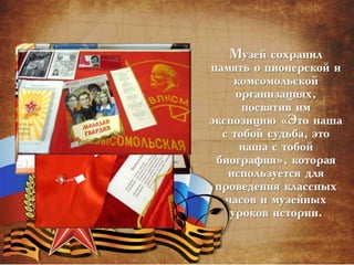 Музей сохранил
память о пионерской и
комсомольской
организациях,
посвятив им
экспозицию «Это наша
с тобой судьба, это
наша с тобой
биография», которая
используется для
проведения классных
часов и музейных
уроков истории.
 