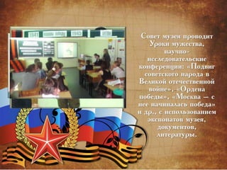 Совет музея проводит
Уроки мужества,
научно-
исследовательские
конференции: «Подвиг
советского народа в
Великой отечественной
войне», «Ордена
победы», «Москва – с
нее начиналась победа»
и др., с использованием
экспонатов музея,
документов,
литературы.
 