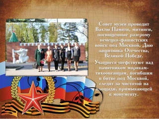 Совет музея проводит
Вахты Памяти, митинги,
посвященные разгрому
немецко-фашистских
войск под Москвой, Дню
защитника Отечества,
Великой Победе.
Учащиеся шефствуют над
памятником морякам-
тихоокеанцам, погибшим
в битве под Москвой,
следят за чистотой на
площади, примыкающей
к монументу.
 