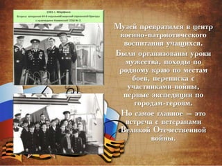Музей превратился в центр
военно-патриотического
воспитания учащихся.
Были организованы уроки
мужества, походы по
родному краю по местам
боев, переписка с
участниками войны,
первые экспедиции по
городам-героям.
Но самое главное – это
встреча с ветеранами
Великой Отечественной
войны.
 