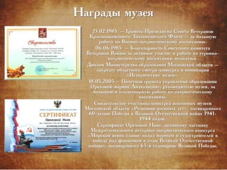 Награды музея
23.02.1985 – Грамота Президиума Совета Ветеранов
Краснознаменного Тихоокеанского Флота – за большую
работу по Военно-патриотическому воспитанию.
06.06.1985 – Благодарность Советского комитета
Ветеранов Войны за активное участие в работе по героико-
патриотическому воспитанию молодежи.
Диплом Министерства образования Московской области –
лауреату областного смотра-конкурса в номинации
«Исторические музеи».
18.05.2005 – Почетная грамота управления образования
Ореховой марине Анатольевне, руководителю музея, за
большую и плодотворную работу по патриотическому
воспитанию.
Свидетельство участника конкурса школьных музеев
Московской области «Реликвии военных лет», посвященного
60-летию Победы в Великой Отечественной войне 1941-
1944 годов.
Сертификат Ореховой Нине, активному частнику
Межрегионального историко-патриотического конкурса
«Морской венок славы: вклад моряков и судостроителей в
победу над фашизмом в годы Великой Отечественной
войны», посвященного 65-й годовщине Великой Победы.
 