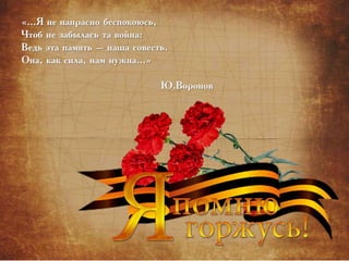 «…Я не напрасно беспокоюсь,
Чтоб не забылась та война:
Ведь эта память – наша совесть.
Она, как сила, нам нужна…»
Ю.Воронов
 