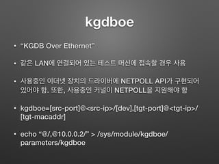 kgdboe
• “KGDB Over Ethernet”
• 같은 LAN에 연결되어 있는 테스트 머신에 접속할 경우 사용
• 사용중인 이더넷 장치의 드라이버에 NETPOLL API가 구현되어
있어야 함. 또한, 사용중인 커널이 NETPOLL을 지원해야 함
• kgdboe=[src-port]@<src-ip>/[dev],[tgt-port]@<tgt-ip>/
[tgt-macaddr]
• echo “@/,@10.0.0.2/” > /sys/module/kgdboe/
parameters/kgdboe
 