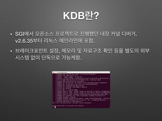 KDB란?
• SGI에서 오픈소스 프로젝트로 진행했던 내장 커널 디버거.
v2.6.35부터 리눅스 메인라인에 포함.
• 브레이크포인트 설정, 메모리 및 자료구조 확인 등을 별도의 외부
시스템 없이 단독으로 가능케함.
 