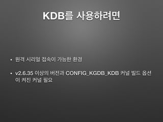 KDB를 사용하려면
• 원격 시리얼 접속이 가능한 환경
• v2.6.35 이상의 버전과 CONFIG_KGDB_KDB 커널 빌드 옵션
이 켜진 커널 필요
 
