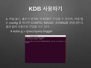 KDB 사용하기
4. 커널 웁스, 폴트가 발생할 때 KDB로 진입할 수 있으며, 커널 빌
드 conﬁg 중 하나인 CONFIG_MAGIC_SYSRQ를 켰었다면 다
음과 같이 수동으로 진입할 수도 있다.
# echo g > /proc/sysrq-trigger
 