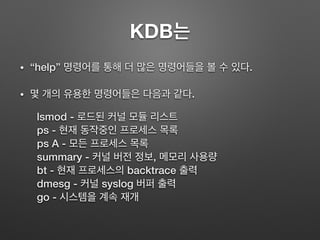 KDB는
• “help” 명령어를 통해 더 많은 명령어들을 볼 수 있다.
• 몇 개의 유용한 명령어들은 다음과 같다.
lsmod - 로드된 커널 모듈 리스트
ps - 현재 동작중인 프로세스 목록
ps A - 모든 프로세스 목록
summary - 커널 버전 정보, 메모리 사용량
bt - 현재 프로세스의 backtrace 출력
dmesg - 커널 syslog 버퍼 출력
go - 시스템을 계속 재개
 