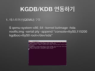KGDB/KDB 연동하기
1. 테스트머신(QEMU) 구동
$ qemu-system-x86_64 -kernel bzImage -hda
rootfs.img -serial pty -append “console=ttyS0,115200
kgdboc=ttyS0 root=/dev/sda”
 