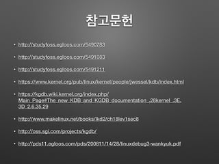 참고문헌
• http://studyfoss.egloos.com/5490783
• http://studyfoss.egloos.com/5491083
• http://studyfoss.egloos.com/5491211
• https://www.kernel.org/pub/linux/kernel/people/jwessel/kdb/index.html
• https://kgdb.wiki.kernel.org/index.php/
Main_Page#The_new_KDB_and_KGDB_documentation_.28kernel_.3E.
3D_2.6.35.29
• http://www.makelinux.net/books/lkd2/ch18lev1sec8
• http://oss.sgi.com/projects/kgdb/
• http://pds11.egloos.com/pds/200811/14/28/linuxdebug3-wankyuk.pdf
 