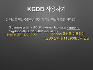 KGDB 사용하기
2. 테스트 머신(QEMU) 구동 및 개발 머신과 연결(시리얼)
$ qemu-system-x86_64 -kernel bzImage -append
"kgdboc=ttyS0,115200" -serial pty
커널 커맨드 라인 인자 kgdboc 옵션을 이용하여
ttyS0 장치에 115200Bd로 연결
 