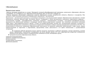 1.Целевой раздел
Пояснительная записка
Рабочая программа разработана на основе: Примерной основной общеобразовательной программы дошкольного образования «Детство»
/Т.И.Бабаева, А.Г.Гогоберидзе и др.; образовательной программы ДОУ на 2014-2015 учебный год.
Рабочая программа обеспечивает современное качество образования согласно потребностям личности, общества и государства. Она
включает в себя следующие компоненты: федеральный, национально – региональный.
Национально – региональный компонент (в дальнейшем именуемый и как региональный) отражает образовательное пространство, которое
обозначается понятием Донской край, Ростовская область. Содержание и объем регионального компонента определяются природно –
экологическим, географо – демографическим, этническим, социально – экономическим и историко – культурным своеобразием региона,
включаются как обязательный минимум в содержание занятий общегосударственного значения. Этот компонент дополняется понятиями
«Мой город», «Достопримечательности города», «Улица, на которой расположен детский сад». Региональный компонент согласуется с
требованиями федерального компонента и реализуется посредством интеграции в общую структуру федерального компонента (10-15%). Это
осуществляется в результате проведения образовательной деятельности по развитию социальных представлений о мире людей, нормах
взаимоотношений со взрослыми и сверстниками, продуктивных видах деятельности и во время ознакомления с художественной
литературой.
В содержание рабочей программы входит перечень разделов, включенных в рабочую программу: паспорт программы, целевой
раздел, перспективно -тематическое планирование для детей средней группы (4-5 лет), характеристика возрастных особенностей
развития детей среднего возраста, индивидуальных особенности детей, посещающих группу.
В программе выделены образовательные области:
социально-коммуникативное
развитие; познавательное развитие;
речевое развитие;
художественно-эстетическое
физическое развитие.
 