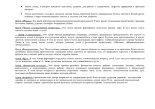 • Уголок лепки, в котором находятся пластилин, дощечки для работы с пластилином, салфетки, природный и бросовый
материал.
• Уголок аппликации, в котором находятся цветная бумага, бархатная бумага, гофрированная бумага, цветной и белый картон,
ножницы с закругленными концами, емкости и кисточки для клея, салфетки.
Центр «Музыка». Это центр для развития музыкально-ритмической деятельности. В него входят музыкальные инструменты: гармошка,
балалайка, барабан, дудочки, ксилофон, погремушки, бубны.
Центр «Чтение художественной литературы». Этот центр призван формировать целостную картину мира. В него входят книги,
соответствующие возрасту детей.
Центр «Социализация». Этот центр призван формировать гендерную, семейную, гражданскую принадлежность. Он состоит из
кукольного уголка, в котором есть кукольная мебель, посуда, предметы быта и сами куклы. В уголке есть куклы-мальчики и куклы-
девочки с комплектами одежды. В этом же уголке присутствуют раскладушки, фотографии с изображением родного города Таганрога.
Также в этот центр входят уголки, которые знакомят детей с различными профессиями: «Магазин», «Парикмахерская»,
«Поликлиника».
Центр «Коммуникация». Этот Центр призван развивать речь детей, умение общаться со сверстниками и со взрослыми. В него входят
материалы, помогающие практическому овладению речью: картинки по временам года, по профессиям, карточки с изображением
фруктов, ягод, овощей, мебели, посуды, одежды, игрушек, машин.
Центр «Труд». В этом центре формируются трудовые умения, навыки, соответствующие возрасту детей. Здесь находится инвентарь для
труда: ведерочки, лейки и т.д., также, различные материалы для художественного труда.
Центр «Физическая культура». Этот центр призван развивать физические качества ребенка (скоростные, силовые, гибкость,
выносливость и координацию), помочь ребенку овладеть основными движениями, формировать потребность в двигательной
активности. В этом центре содержатся различные спортивные снаряды: мячи, кегли, скакалки, гимнастическая скамейка, дуга,
подставка для бросания колец, канат, флажки, ленточки, обручи.
Центр «Здоровье». Организация этого центра направлена на оздоровление детей. В него входят: «дорожка здоровья» - это напольная
дорожка из материала, со вставленными в нее деревянными круглыми палочками, длиной около 30 см., напольный пластмассовый
коврик с щетиной, коврик с пришитыми разной величины пуговицами, матерчатая дорожка с отпечатками детских ног
 