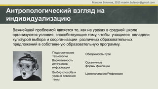 Антропологический взгляд на
индивидуализацию
Важнейшей проблемой является то, как на уроках в средней школе
организуются условия, способствующие тому, чтобы учащиеся овладели
культурой выбора и соорганизации различных образовательных
предложений в собственную образовательную программу.
Педагогические
технологии
Вариативность
источников
информации
Выбор способа и
уровня освоения
темы
Обозримость пути
Целеполагание/Рефлексия
Органичные
формы фиксации
Максим Буланов, 2015 maxim.bulanov@gmail.com
 