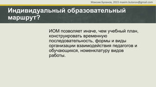 Индивидуальный образовательный
маршрут?
ИОМ позволяет иначе, чем учебный план,
конструировать временную
последовательность, формы и виды
организации взаимодействия педагогов и
обучающихся, номенклатуру видов
работы.
Максим Буланов, 2015 maxim.bulanov@gmail.com
 