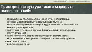 Примерная структура такого маршрута
включает в себя:
• минимальный перечень основных понятий и компетенций,
которые ученик планирует освоить в ходе изучения
тематического раздела и которые будут включены в «контроль» в
конце изучения раздела;
• три уровня содержания по теме (инвариантный, вариативный и
факультативный);
• карта источников, формы и виды учебной деятельности,
которыми конкретный ученик планирует осваивать содержание.
• контроль по теме.
• рефлексивные точки
Максим Буланов, 2015 maxim.bulanov@gmail.com
 