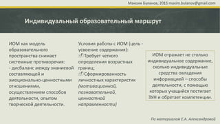 Индивидуальный образовательный маршрут
По материалам Е.А. Александровой
ИОМ как модель
образовательного
пространства снимает
системные противоречия:
- дисбаланс между знаниевой
составляющей и
эмоционально-ценностными
отношениями,
осуществлением способов
деятельности, опытом
творческой деятельности.
Условия работы с ИОМ (цель -
усвоение содержания):
Требует четкого
определения возрастных
границ;
Сформированность
личностных характеристик
(мотивационной,
познавательной,
ценностной
направленности)
ИОМ отражает не столько
индивидуальное содержание,
сколько индивидуальные
средства овладения
информацией – способы
деятельности, с помощью
которых учащийся постигает
ЗУН и обретает компетенции.
Максим Буланов, 2015 maxim.bulanov@gmail.com
 