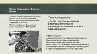 Тема исследования:
«Дидактические основания
реализации принципа
индивидуализации на уроках в
средней школе»
Максим Владимирович Буланов,
Москва
Аспирант кафедры педагогики Института
Детства МПГУ, тьютор, организатор
детских образовательных путешествий
«Природа и Искусство»
Магистр программы «Тьюторство в
сфере образования» (МПГУ, 2012г.)
Сфера интересов:
индивидуализация, тьюторское сопровождение,
образовательное путешествие, дизайн
образовательных пространств, модели
тьюторского сопровождения в институциональных
формах образования, тьюторское сопровождение
в открытом образовательном пространстве.
 