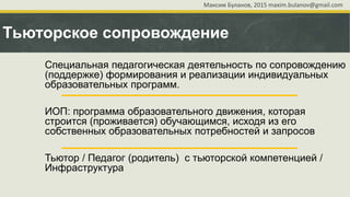 Тьюторское сопровождение
Специальная педагогическая деятельность по сопровождению
(поддержке) формирования и реализации индивидуальных
образовательных программ.
ИОП: программа образовательного движения, которая
строится (проживается) обучающимся, исходя из его
собственных образовательных потребностей и запросов
Тьютор / Педагог (родитель) с тьюторской компетенцией /
Инфраструктура
Максим Буланов, 2015 maxim.bulanov@gmail.com
 