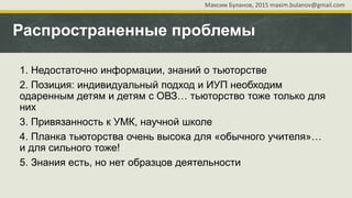 Распространенные проблемы
1. Недостаточно информации, знаний о тьюторстве
2. Позиция: индивидуальный подход и ИУП необходим
одаренным детям и детям с ОВЗ… тьюторство тоже только для
них
3. Привязанность к УМК, научной школе
4. Планка тьюторства очень высока для «обычного учителя»…
и для сильного тоже!
5. Знания есть, но нет образцов деятельности
Максим Буланов, 2015 maxim.bulanov@gmail.com
 