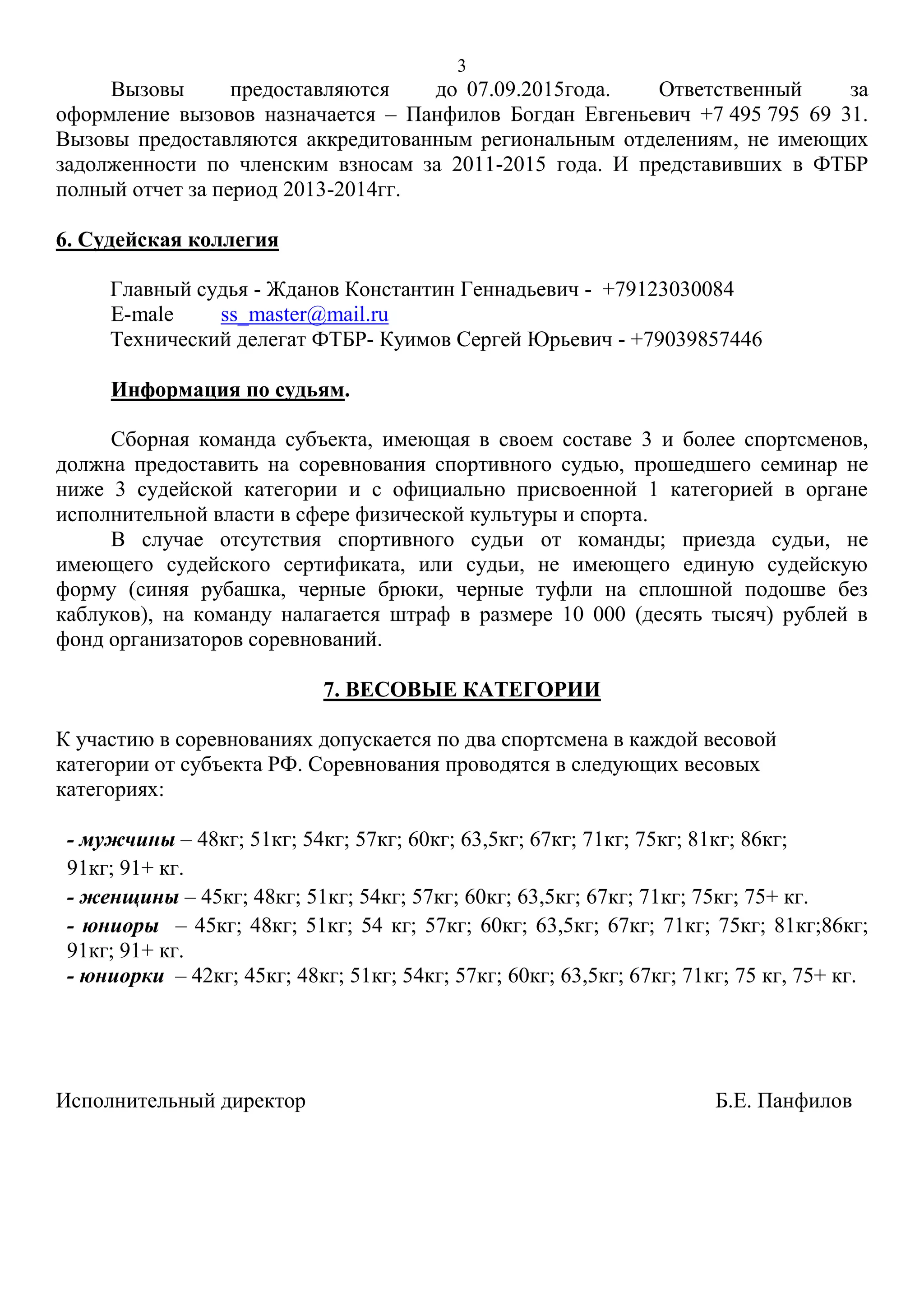 3
Вызовы предоставляются до 07.09.2015года. Ответственный за
оформление вызовов назначается – Панфилов Богдан Евгеньевич +7 495 795 69 31.
Вызовы предоставляются аккредитованным региональным отделениям, не имеющих
задолженности по членским взносам за 2011-2015 года. И представивших в ФТБР
полный отчет за период 2013-2014гг.
6. Судейская коллегия
Главный судья - Жданов Константин Геннадьевич - +79123030084
E-male ss_master@mail.ru
Технический делегат ФТБР- Куимов Сергей Юрьевич - +79039857446
Информация по судьям.
Сборная команда субъекта, имеющая в своем составе 3 и более спортсменов,
должна предоставить на соревнования спортивного судью, прошедшего семинар не
ниже 3 судейской категории и с официально присвоенной 1 категорией в органе
исполнительной власти в сфере физической культуры и спорта.
В случае отсутствия спортивного судьи от команды; приезда судьи, не
имеющего судейского сертификата, или судьи, не имеющего единую судейскую
форму (синяя рубашка, черные брюки, черные туфли на сплошной подошве без
каблуков), на команду налагается штраф в размере 10 000 (десять тысяч) рублей в
фонд организаторов соревнований.
7. ВЕСОВЫЕ КАТЕГОРИИ
К участию в соревнованиях допускается по два спортсмена в каждой весовой
категории от субъекта РФ. Соревнования проводятся в следующих весовых
категориях:
- мужчины – 48кг; 51кг; 54кг; 57кг; 60кг; 63,5кг; 67кг; 71кг; 75кг; 81кг; 86кг;
91кг; 91+ кг.
- женщины – 45кг; 48кг; 51кг; 54кг; 57кг; 60кг; 63,5кг; 67кг; 71кг; 75кг; 75+ кг.
- юниоры – 45кг; 48кг; 51кг; 54 кг; 57кг; 60кг; 63,5кг; 67кг; 71кг; 75кг; 81кг;86кг;
91кг; 91+ кг.
- юниорки – 42кг; 45кг; 48кг; 51кг; 54кг; 57кг; 60кг; 63,5кг; 67кг; 71кг; 75 кг, 75+ кг.
Исполнительный директор Б.Е. Панфилов
 