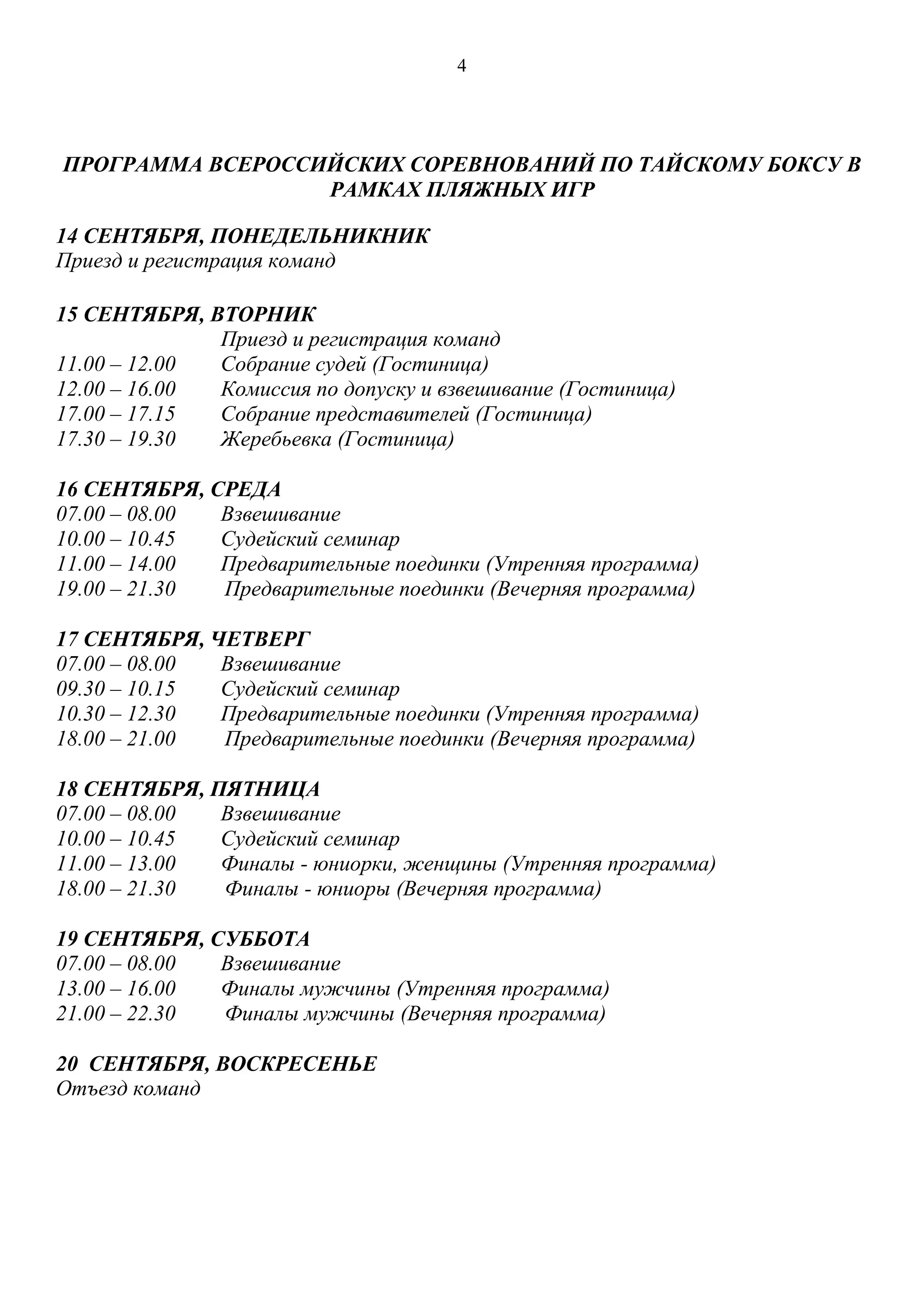 4
ПРОГРАММА ВСЕРОССИЙСКИХ СОРЕВНОВАНИЙ ПО ТАЙСКОМУ БОКСУ В
РАМКАХ ПЛЯЖНЫХ ИГР
14 СЕНТЯБРЯ, ПОНЕДЕЛЬНИКНИК
Приезд и регистрация команд
15 СЕНТЯБРЯ, ВТОРНИК
Приезд и регистрация команд
11.00 – 12.00 Собрание судей (Гостиница)
12.00 – 16.00 Комиссия по допуску и взвешивание (Гостиница)
17.00 – 17.15 Собрание представителей (Гостиница)
17.30 – 19.30 Жеребьевка (Гостиница)
16 СЕНТЯБРЯ, СРЕДА
07.00 – 08.00 Взвешивание
10.00 – 10.45 Судейский семинар
11.00 – 14.00 Предварительные поединки (Утренняя программа)
19.00 – 21.30 Предварительные поединки (Вечерняя программа)
17 СЕНТЯБРЯ, ЧЕТВЕРГ
07.00 – 08.00 Взвешивание
09.30 – 10.15 Судейский семинар
10.30 – 12.30 Предварительные поединки (Утренняя программа)
18.00 – 21.00 Предварительные поединки (Вечерняя программа)
18 СЕНТЯБРЯ, ПЯТНИЦА
07.00 – 08.00 Взвешивание
10.00 – 10.45 Судейский семинар
11.00 – 13.00 Финалы - юниорки, женщины (Утренняя программа)
18.00 – 21.30 Финалы - юниоры (Вечерняя программа)
19 СЕНТЯБРЯ, СУББОТА
07.00 – 08.00 Взвешивание
13.00 – 16.00 Финалы мужчины (Утренняя программа)
21.00 – 22.30 Финалы мужчины (Вечерняя программа)
20 СЕНТЯБРЯ, ВОСКРЕСЕНЬЕ
Отъезд команд
 