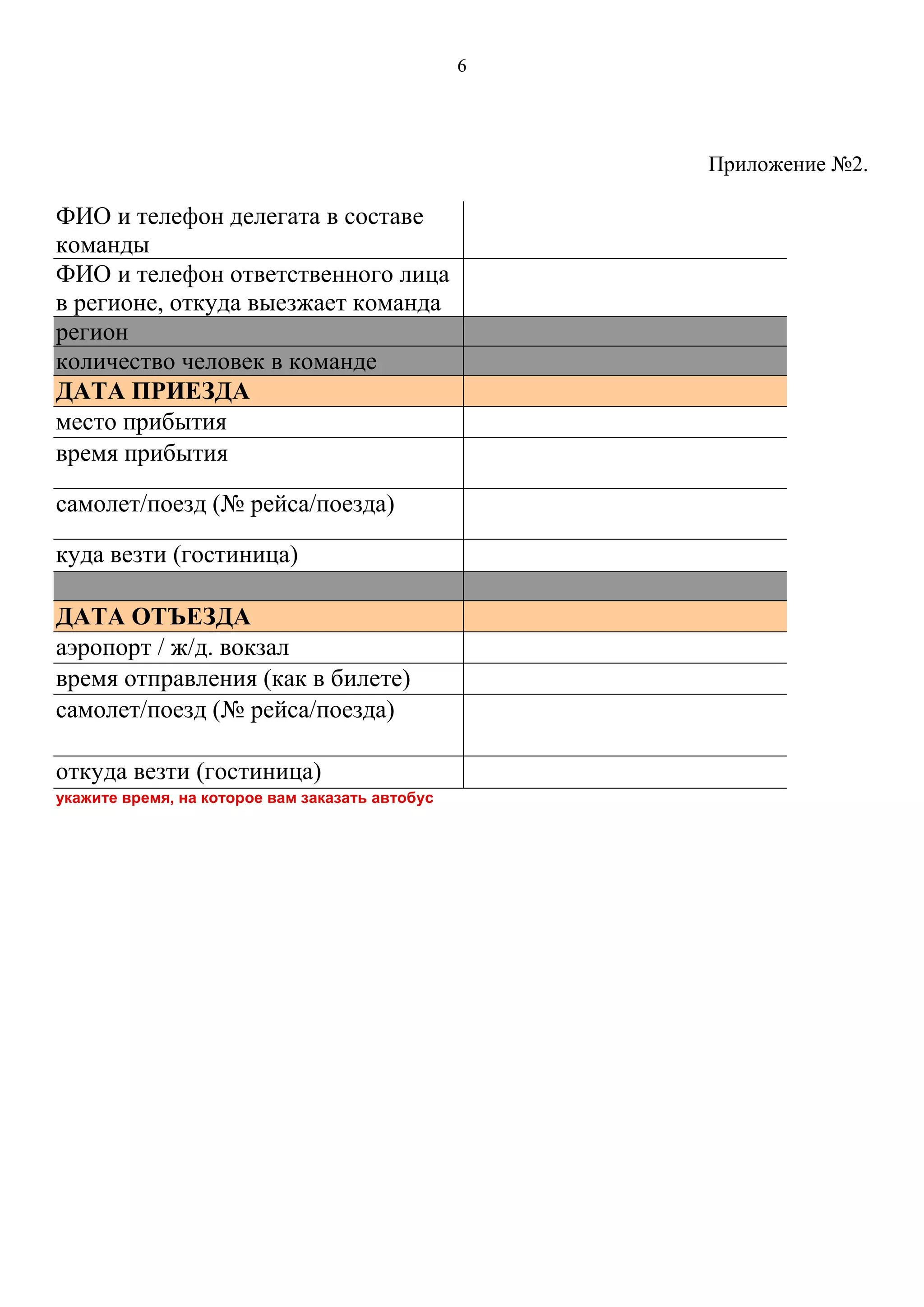 6
Приложение №2.
ФИО и телефон делегата в составе
команды
ФИО и телефон ответственного лица
в регионе, откуда выезжает команда
регион
количество человек в команде
ДАТА ПРИЕЗДА
место прибытия
время прибытия
самолет/поезд (№ рейса/поезда)
куда везти (гостиница)
ДАТА ОТЪЕЗДА
аэропорт / ж/д. вокзал
время отправления (как в билете)
самолет/поезд (№ рейса/поезда)
откуда везти (гостиница)
укажите время, на которое вам заказать автобус
 