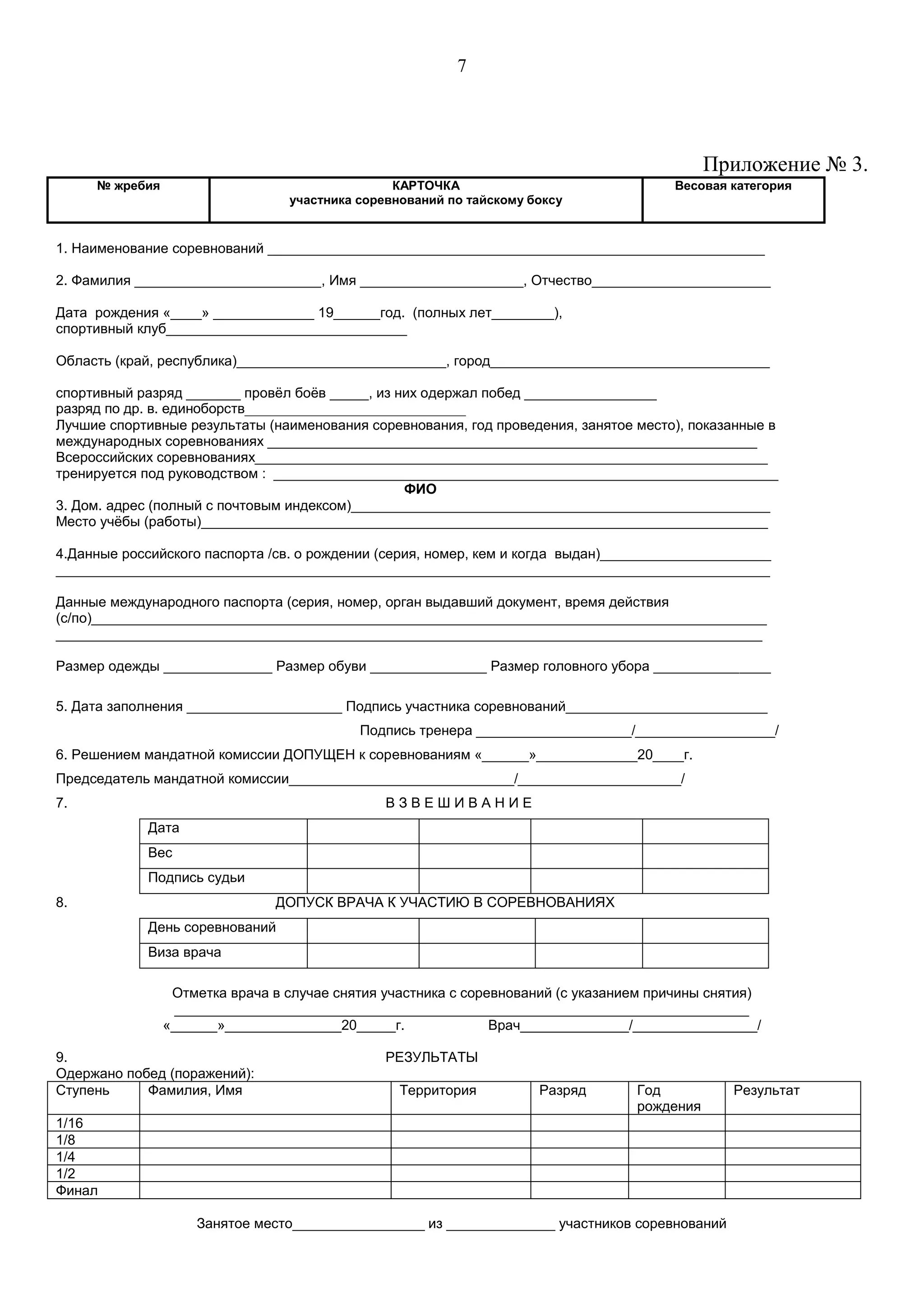 7
Приложение № 3.
№ жребия КАРТОЧКА
участника соревнований по тайскому боксу
Весовая категория
1. Наименование соревнований ________________________________________________________________
2. Фамилия ________________________, Имя _____________________, Отчество_______________________
Дата рождения «____» _____________ 19______год. (полных лет________),
спортивный клуб_______________________________
Область (край, республика)___________________________, город____________________________________
спортивный разряд _______ провёл боёв _____, из них одержал побед _________________
разряд по др. в. единоборств________________________________
Лучшие спортивные результаты (наименования соревнования, год проведения, занятое место), показанные в
международных соревнованиях _______________________________________________________________
Всероссийских соревнованиях__________________________________________________________________
тренируется под руководством : _________________________________________________________________
ФИО
3. Дом. адрес (полный с почтовым индексом)______________________________________________________
Место учёбы (работы)_________________________________________________________________________
4.Данные российского паспорта /св. о рождении (серия, номер, кем и когда выдан)______________________
____________________________________________________________________________________________
Данные международного паспорта (серия, номер, орган выдавший документ, время действия
(с/по)_______________________________________________________________________________________
___________________________________________________________________________________________
Размер одежды ______________ Размер обуви _______________ Размер головного убора _______________
5. Дата заполнения ____________________ Подпись участника соревнований__________________________
Подпись тренера ____________________/__________________/
6. Решением мандатной комиссии ДОПУЩЕН к соревнованиям «______»_____________20____г.
Председатель мандатной комиссии_____________________________/_____________________/
7. В З В Е Ш И В А Н И Е
Дата
Вес
Подпись судьи
8. ДОПУСК ВРАЧА К УЧАСТИЮ В СОРЕВНОВАНИЯХ
День соревнований
Виза врача
Отметка врача в случае снятия участника с соревнований (с указанием причины снятия)
__________________________________________________________________________
«______»_______________20_____г. Врач______________/________________/
9. РЕЗУЛЬТАТЫ
Одержано побед (поражений):
Ступень Фамилия, Имя Территория Разряд Год
рождения
Результат
1/16
1/8
1/4
1/2
Финал
Занятое место_________________ из ______________ участников соревнований
 