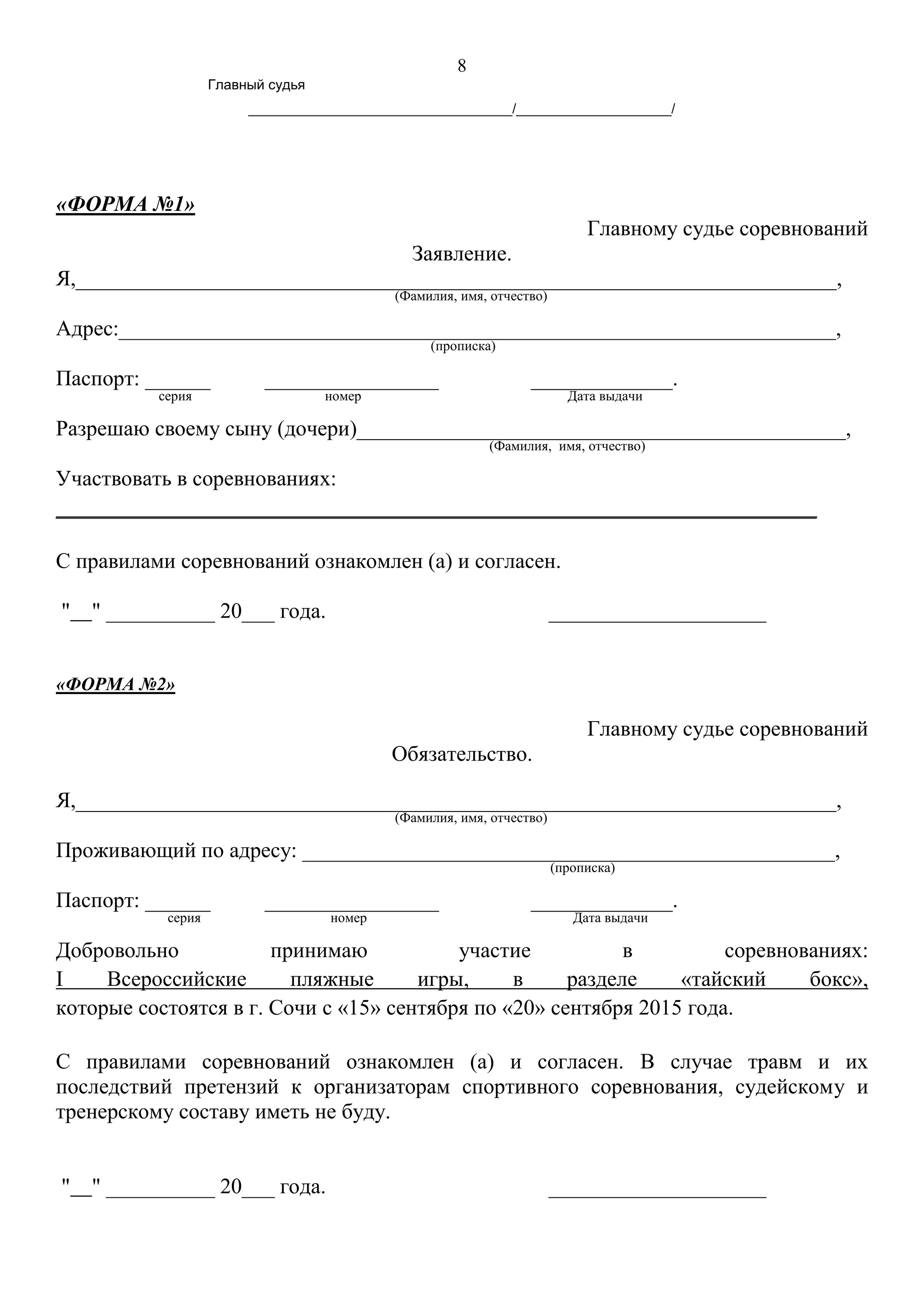 8
Главный судья
__________________________________/____________________/
«ФОРМА №1»
Главному судье соревнований
Заявление.
Я,______________________________________________________________________,
(Фамилия, имя, отчество)
Адрес:__________________________________________________________________,
(прописка)
Паспорт: ______ ________________ _____________.
серия номер Дата выдачи
Разрешаю своему сыну (дочери)_____________________________________________,
(Фамилия, имя, отчество)
Участвовать в соревнованиях:
______________________________________________________________________
С правилами соревнований ознакомлен (а) и согласен.
" " __________ 20___ года. ____________________
«ФОРМА №2»
Главному судье соревнований
Обязательство.
Я,______________________________________________________________________,
(Фамилия, имя, отчество)
Проживающий по адресу: _________________________________________________,
(прописка)
Паспорт: ______ ________________ _____________.
серия номер Дата выдачи
Добровольно принимаю участие в соревнованиях:
I Всероссийские пляжные игры, в разделе «тайский бокс»,
которые состоятся в г. Сочи с «15» сентября по «20» сентября 2015 года.
С правилами соревнований ознакомлен (а) и согласен. В случае травм и их
последствий претензий к организаторам спортивного соревнования, судейскому и
тренерскому составу иметь не буду.
" " __________ 20___ года. ____________________
 