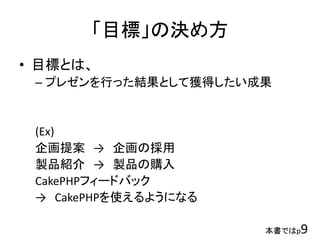 「目標」の決め方
• 目標とは、
– プレゼンを行った結果として獲得したい成果
(Ex)
企画提案 → 企画の採用
製品紹介 → 製品の購入
CakePHPフィードバック
→ CakePHPを使えるようになる
本書ではp9
 