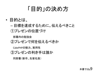 「目的」の決め方
• 目的とは、
– 目標を達成するために。伝えるべきこと
①プレゼンの位置づけ
部署内の勉強会
②プレゼンで何を伝えるべきか
CakePHPの魅力、実用性
③プレゼンの利き手は誰か
同部署（新卒、先輩社員）
本書ではp9
 