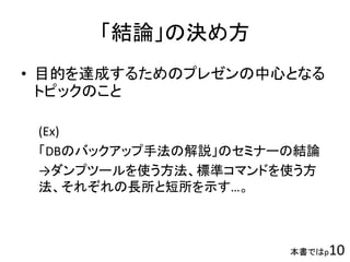 「結論」の決め方
• 目的を達成するためのプレゼンの中心となる
トピックのこと
(Ex)
「DBのバックアップ手法の解説」のセミナーの結論
→ダンプツールを使う方法、標準コマンドを使う方
法、それぞれの長所と短所を示す…。
本書ではp10
 