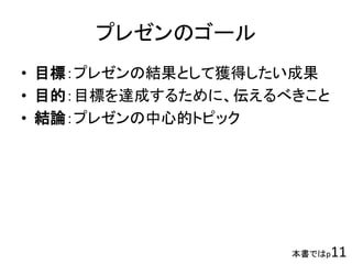 プレゼンのゴール
• 目標：プレゼンの結果として獲得したい成果
• 目的：目標を達成するために、伝えるべきこと
• 結論：プレゼンの中心的トピック
本書ではp11
 