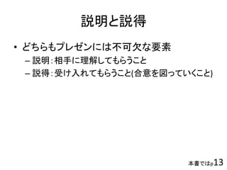 本書ではp13
説明と説得
• どちらもプレゼンには不可欠な要素
– 説明：相手に理解してもらうこと
– 説得：受け入れてもらうこと(合意を図っていくこと)
 