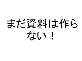まだ資料は作ら
ない！
 