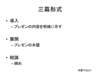 三幕形式
• 導入
– プレゼンの内容を明確に示す
• 展開
– プレゼンの本題
• 結論
– 締め
本書ではp57
 