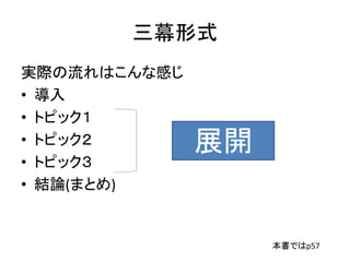 三幕形式
実際の流れはこんな感じ
• 導入
• トピック１
• トピック２
• トピック３
• 結論(まとめ)
展開
本書ではp57
 