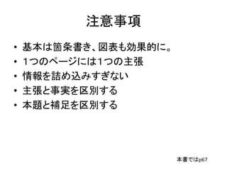 注意事項
• 基本は箇条書き、図表も効果的に。
• １つのページには１つの主張
• 情報を詰め込みすぎない
• 主張と事実を区別する
• 本題と補足を区別する
本書ではp67
 