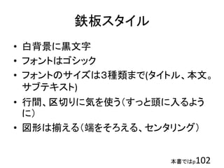 本書ではp102
鉄板スタイル
• 白背景に黒文字
• フォントはゴシック
• フォントのサイズは３種類まで(タイトル、本文。
サブテキスト)
• 行間、区切りに気を使う（すっと頭に入るよう
に）
• 図形は揃える（端をそろえる、センタリング）
 