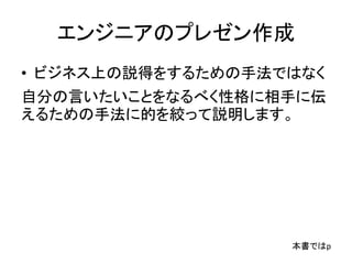 エンジニアのプレゼン作成
• ビジネス上の説得をするための手法ではなく
自分の言いたいことをなるべく性格に相手に伝
えるための手法に的を絞って説明します。
本書ではp
 