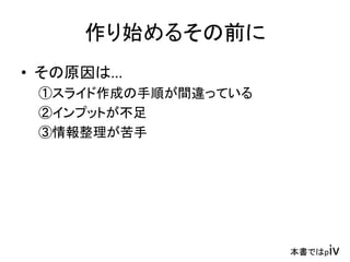 作り始めるその前に
• その原因は...
①スライド作成の手順が間違っている
②インプットが不足
③情報整理が苦手
本書ではpiv
 