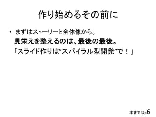 作り始めるその前に
• まずはストーリーと全体像から。
見栄えを整えるのは、最後の最後。
「スライド作りは”スパイラル型開発”で！」
本書ではp6
 