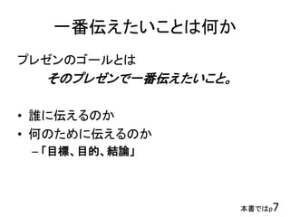 一番伝えたいことは何か
プレゼンのゴールとは
そのプレゼンで一番伝えたいこと。
• 誰に伝えるのか
• 何のために伝えるのか
– 「目標、目的、結論」
本書ではp7
 