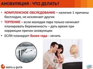 • КОМПЛЕКСНОЕ ОБСЛЕДОВАНИЕ – наличие 1 причины
бесплодия, не исключает других
• ТЕРПЕНИЕ – если молодая пара только начинает
планировать беременность – дать время при
коррекции причин ановуляции
• ЕСЛИ планирует более года - лечить
АНОВУЛЯЦИЯ : ЧТО ДЕЛАТЬ?
 