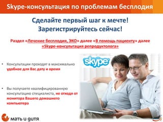 Skype-консультация по проблемам бесплодия
• Консультации проходят в максимально
удобное для Вас дату и время
• Вы получаете квалифицированную
консультацию специалиста, не отходя от
монитора Вашего домашнего
компьютера
Сделайте первый шаг к мечте!
Зарегистрируйтесь сейчас!
Раздел «Лечение бесплодия, ЭКО» далее «В помощь пациенту» далее
«Skype-консультация репродуктолога»
 