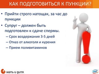 • Прийти строго натощак, за час до
пункции
• Супруг – должен быть
подготовлен к сдаче спермы.
– Срок воздержания 3-5 дней
– Отказ от алкоголя и курения
– Прием поливитаминов
КАК ПОДГОТОВИТЬСЯ К ПУНКЦИИ?
 