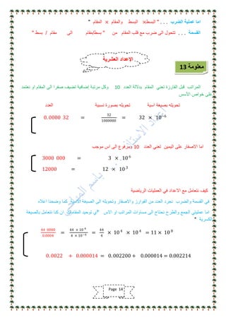 ‫الضرب‬ ‫عملٌة‬ ‫اما‬. . ."‫البسط‬×‫والمقام‬ ‫البسط‬×‫المقام‬"
‫القسمة‬. . .‫من‬ ‫المقام‬ ‫قلب‬ ‫مع‬ ‫ضرب‬ ‫الى‬ ‫تتحول‬"‫بسط‬/‫مقام‬ ‫الى‬ ‫مقام‬/‫بسط‬"
‫العدد‬ ‫بداللة‬ ‫المقام‬ ً‫تعن‬ ‫الفارزة‬ ‫قبل‬ ‫المراتب‬10‫نعتمد‬ ‫او‬ ‫المقام‬ ‫الى‬ ‫صفرا‬ ‫تضٌف‬ ‫إضافٌة‬ ‫مرتبة‬ ‫وكل‬
‫األسس‬ ‫خواص‬ ‫على‬
‫اسٌة‬ ‫بصٌغة‬ ‫تحوٌله‬‫نسبٌة‬ ‫بصورة‬ ‫تحوٌله‬‫العدد‬
0. 0000 32 =
32
1000000
= 32 × 10−6
‫العدد‬ ً‫تعن‬ ‫الٌمٌن‬ ‫على‬ ‫االصفار‬ ‫اما‬10‫موجب‬ ‫اس‬ ‫الى‬ ‫ومرفوع‬
3000 000 = 3 × 10 6
12000 = 12 × 10 3
‫الرٌاضٌة‬ ‫العملٌات‬ ً‫ف‬ ‫االعداد‬ ‫مع‬ ‫نتعامل‬ ‫كٌف‬
‫اعاله‬ ‫وضحنا‬ ‫كما‬ ‫االسٌة‬ ‫الصٌغة‬ ‫الى‬ ‫وتحوٌله‬ ‫واالصفار‬ ‫الفوارز‬ ‫من‬ ‫العدد‬ ‫نجرد‬ ‫والضرب‬ ‫القسمة‬ ً‫ف‬
‫االس‬ ‫او‬ ‫المراتب‬ ‫مساوات‬ ‫الى‬ ‫نحتاج‬ ‫والطرح‬ ‫الجمع‬ ً‫عملٌت‬ ‫اما‬"‫أي‬‫بالصٌغة‬ ‫نتعامل‬ ‫كنا‬ ‫ان‬ ‫المقامات‬ ‫توحٌد‬
‫الكسرٌة‬"
44 0000
0.0004
=
44 × 10 4
4 × 10−4
=
44
4
× 10 4
× 10 4
= 11 × 10 8
0. 0022 + 0.000014 = 0. 002200 + 0.000014 = 0.002214
‫معلومة‬13
‫العشرٌة‬ ‫اإلعداد‬
Page 14
 