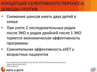 • Снижение шансов иметь двух детей в
семье
• При учете 2 последовательных родов
после ЭКО и родов двойней после 1 ЭКО
теряется экономическая эффективность
программы
• Сомнительная эффективность eSET у
возрастных пациентов
КОНЦЕПЦИЯ СЕЛЕКТИВНОГО ПЕРЕНОСА:
ДОВОДЫ ПРОТИВ
Human Reproduction, Vol.28, No.2 pp. 294–297, 2013 The irrational attraction of elective
single-embryo transfer (eSET)
Norbert Gleicher*
 
