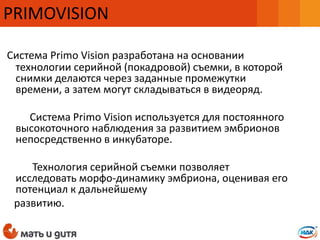 Система Primo Vision разработана на основании
технологии серийной (покадровой) съемки, в которой
снимки делаются через заданные промежутки
времени, а затем могут складываться в видеоряд.
Система Primo Vision используется для постоянного
высокоточного наблюдения за развитием эмбрионов
непосредственно в инкубаторе.
Технология серийной съемки позволяет
исследовать морфо-динамику эмбриона, оценивая его
потенциал к дальнейшему
развитию.
PRIMOVISION
 